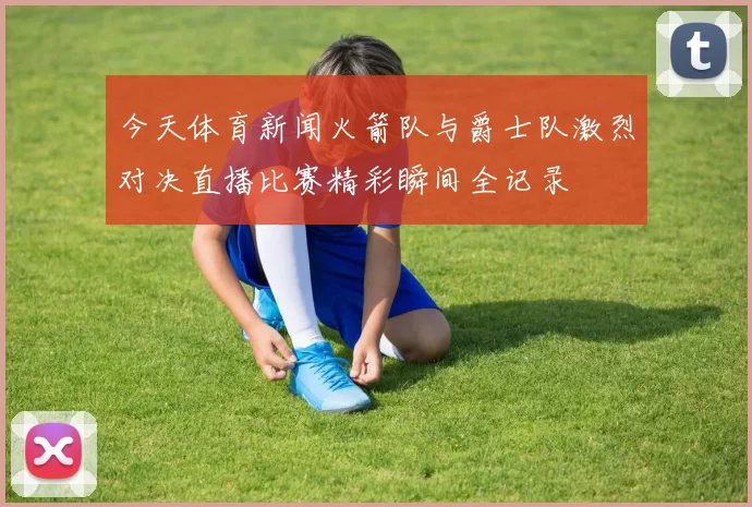 今天体育新闻火箭队与爵士队激烈对决直播比赛精彩瞬间全记录
