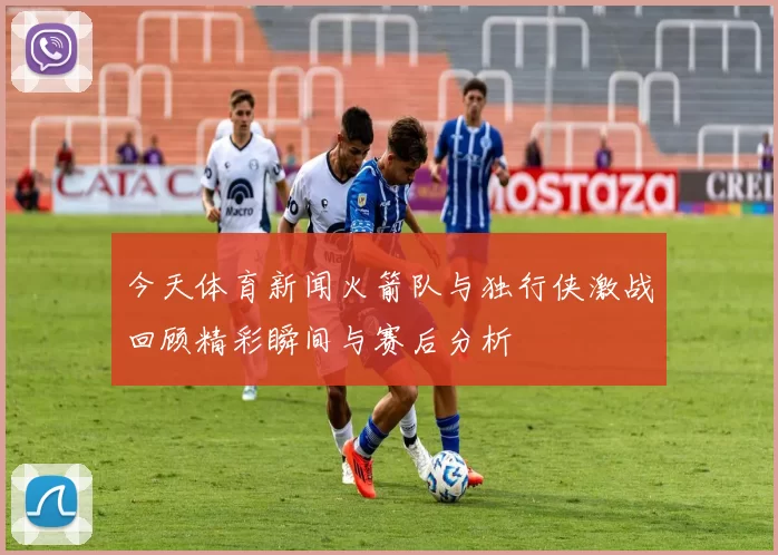 今天体育新闻火箭队与独行侠激战回顾精彩瞬间与赛后分析