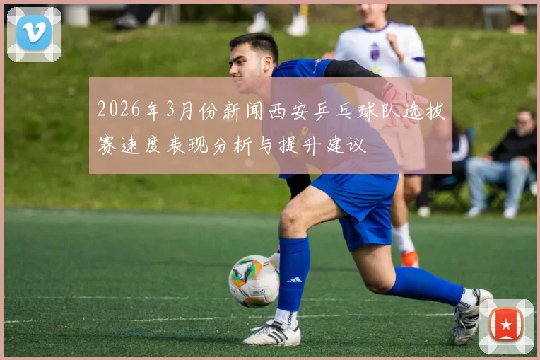 2026年3月份新闻西安乒乓球队选拔赛速度表现分析与提升建议