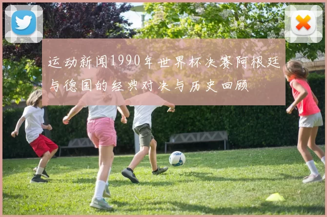 运动新闻1990年世界杯决赛阿根廷与德国的经典对决与历史回顾