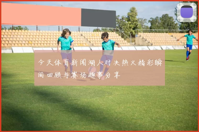 今天体育新闻湖人对决热火精彩瞬间回顾与赛场趣事分享